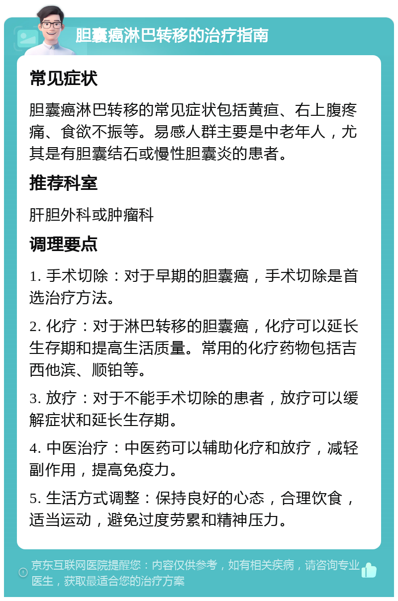 胆囊癌淋巴转移的治疗指南 常见症状 胆囊癌淋巴转移的常见症状包括黄疸、右上腹疼痛、食欲不振等。易感人群主要是中老年人，尤其是有胆囊结石或慢性胆囊炎的患者。 推荐科室 肝胆外科或肿瘤科 调理要点 1. 手术切除：对于早期的胆囊癌，手术切除是首选治疗方法。 2. 化疗：对于淋巴转移的胆囊癌，化疗可以延长生存期和提高生活质量。常用的化疗药物包括吉西他滨、顺铂等。 3. 放疗：对于不能手术切除的患者，放疗可以缓解症状和延长生存期。 4. 中医治疗：中医药可以辅助化疗和放疗，减轻副作用，提高免疫力。 5. 生活方式调整：保持良好的心态，合理饮食，适当运动，避免过度劳累和精神压力。