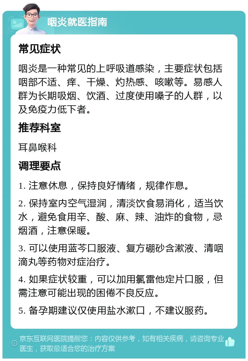 咽炎就医指南 常见症状 咽炎是一种常见的上呼吸道感染，主要症状包括咽部不适、痒、干燥、灼热感、咳嗽等。易感人群为长期吸烟、饮酒、过度使用嗓子的人群，以及免疫力低下者。 推荐科室 耳鼻喉科 调理要点 1. 注意休息，保持良好情绪，规律作息。 2. 保持室内空气湿润，清淡饮食易消化，适当饮水，避免食用辛、酸、麻、辣、油炸的食物，忌烟酒，注意保暖。 3. 可以使用蓝芩口服液、复方硼砂含漱液、清咽滴丸等药物对症治疗。 4. 如果症状较重，可以加用氯雷他定片口服，但需注意可能出现的困倦不良反应。 5. 备孕期建议仅使用盐水漱口，不建议服药。