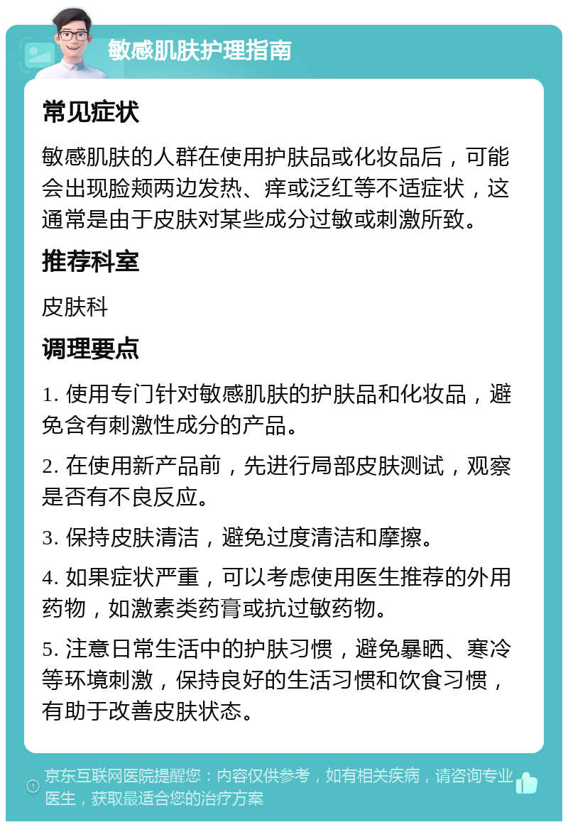 敏感肌肤护理指南 常见症状 敏感肌肤的人群在使用护肤品或化妆品后，可能会出现脸颊两边发热、痒或泛红等不适症状，这通常是由于皮肤对某些成分过敏或刺激所致。 推荐科室 皮肤科 调理要点 1. 使用专门针对敏感肌肤的护肤品和化妆品，避免含有刺激性成分的产品。 2. 在使用新产品前，先进行局部皮肤测试，观察是否有不良反应。 3. 保持皮肤清洁，避免过度清洁和摩擦。 4. 如果症状严重，可以考虑使用医生推荐的外用药物，如激素类药膏或抗过敏药物。 5. 注意日常生活中的护肤习惯，避免暴晒、寒冷等环境刺激，保持良好的生活习惯和饮食习惯，有助于改善皮肤状态。