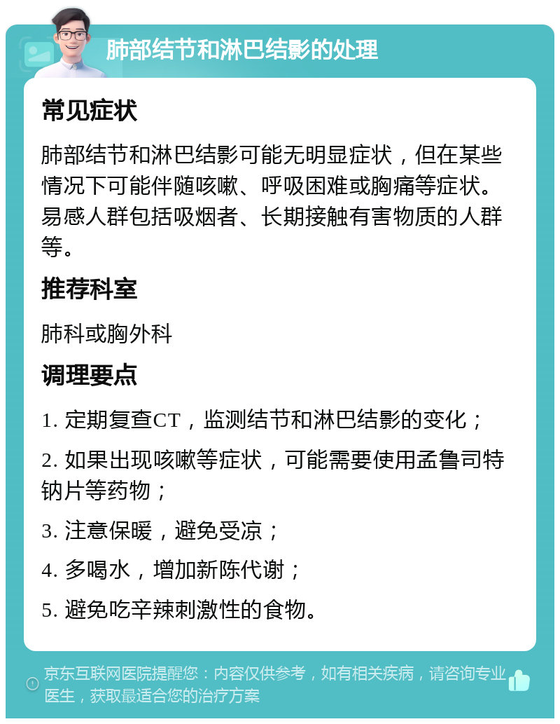 肺部结节和淋巴结影的处理 常见症状 肺部结节和淋巴结影可能无明显症状，但在某些情况下可能伴随咳嗽、呼吸困难或胸痛等症状。易感人群包括吸烟者、长期接触有害物质的人群等。 推荐科室 肺科或胸外科 调理要点 1. 定期复查CT，监测结节和淋巴结影的变化； 2. 如果出现咳嗽等症状，可能需要使用孟鲁司特钠片等药物； 3. 注意保暖，避免受凉； 4. 多喝水，增加新陈代谢； 5. 避免吃辛辣刺激性的食物。