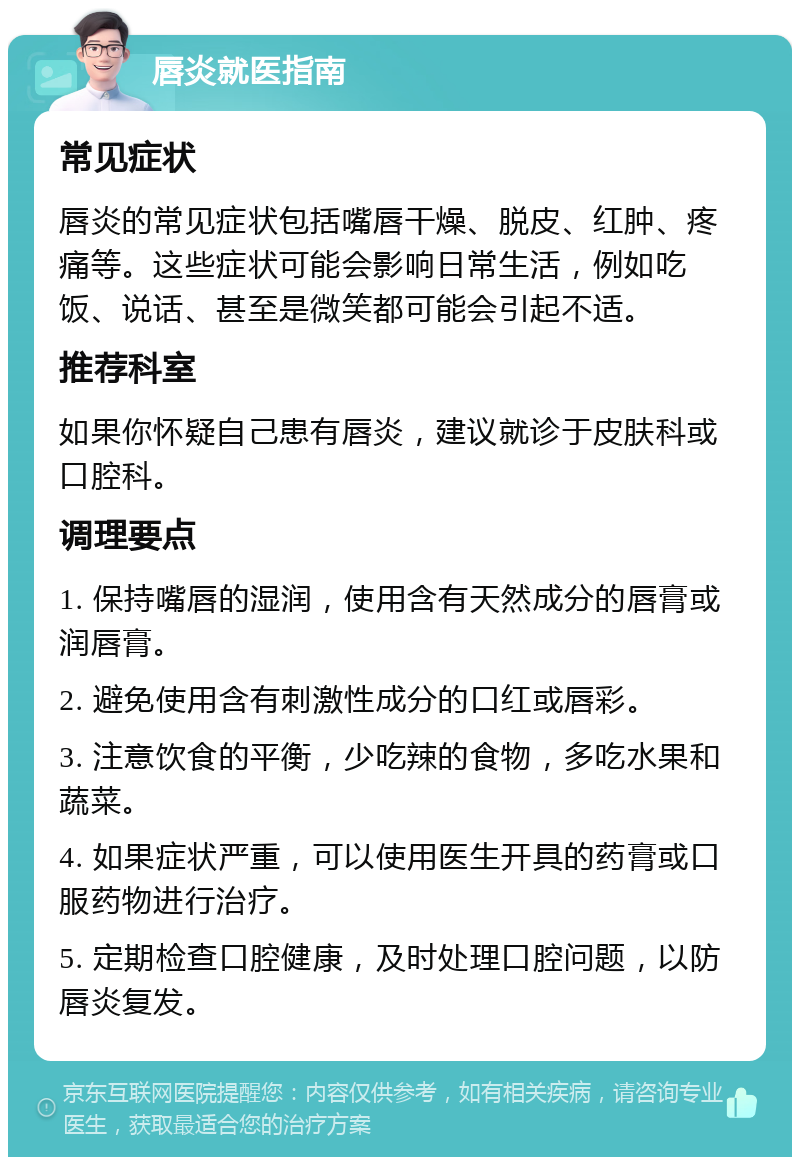 唇炎就医指南 常见症状 唇炎的常见症状包括嘴唇干燥、脱皮、红肿、疼痛等。这些症状可能会影响日常生活，例如吃饭、说话、甚至是微笑都可能会引起不适。 推荐科室 如果你怀疑自己患有唇炎，建议就诊于皮肤科或口腔科。 调理要点 1. 保持嘴唇的湿润，使用含有天然成分的唇膏或润唇膏。 2. 避免使用含有刺激性成分的口红或唇彩。 3. 注意饮食的平衡，少吃辣的食物，多吃水果和蔬菜。 4. 如果症状严重，可以使用医生开具的药膏或口服药物进行治疗。 5. 定期检查口腔健康，及时处理口腔问题，以防唇炎复发。