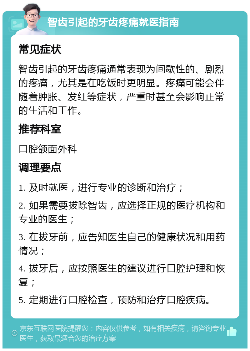 智齿引起的牙齿疼痛就医指南 常见症状 智齿引起的牙齿疼痛通常表现为间歇性的、剧烈的疼痛，尤其是在吃饭时更明显。疼痛可能会伴随着肿胀、发红等症状，严重时甚至会影响正常的生活和工作。 推荐科室 口腔颌面外科 调理要点 1. 及时就医，进行专业的诊断和治疗； 2. 如果需要拔除智齿，应选择正规的医疗机构和专业的医生； 3. 在拔牙前，应告知医生自己的健康状况和用药情况； 4. 拔牙后，应按照医生的建议进行口腔护理和恢复； 5. 定期进行口腔检查，预防和治疗口腔疾病。