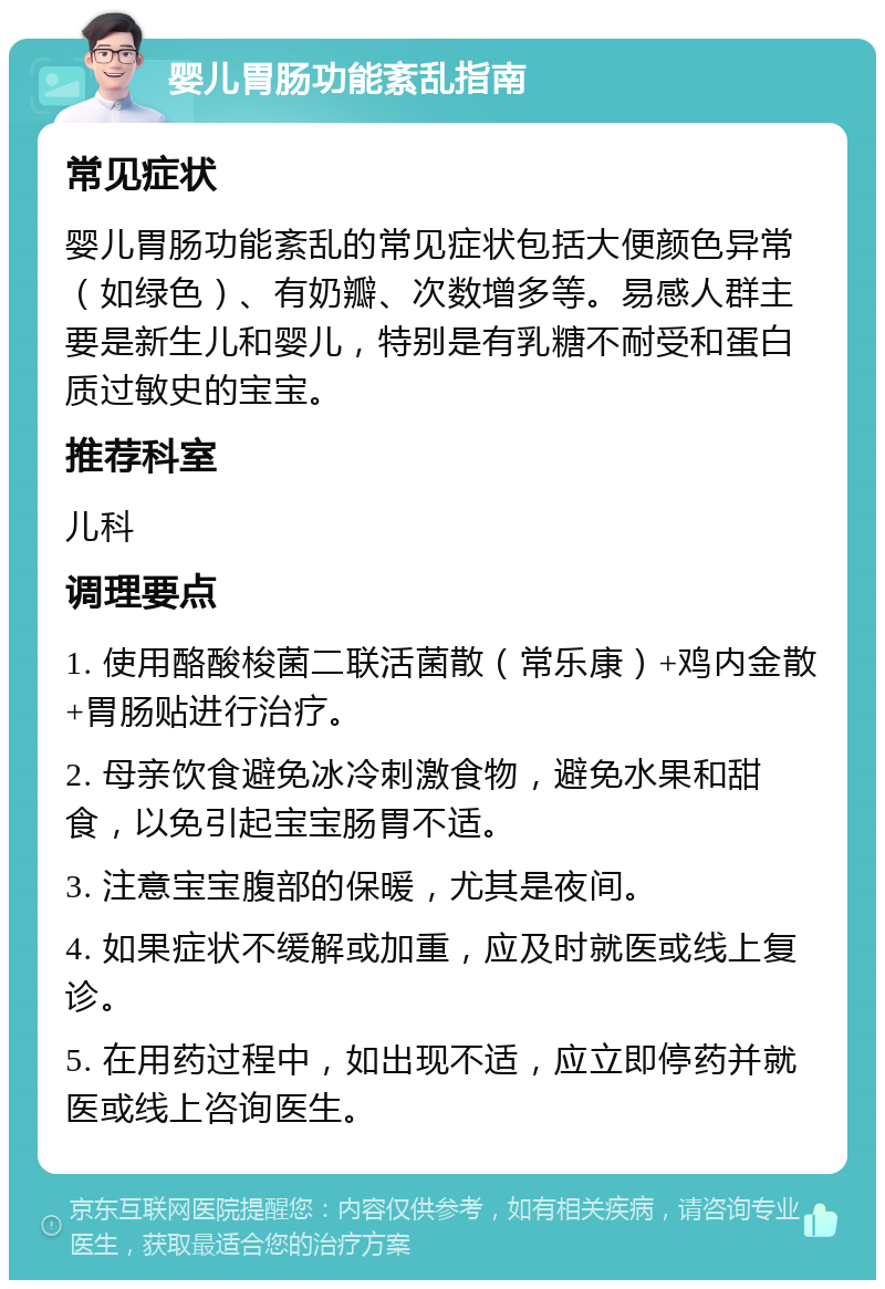 婴儿胃肠功能紊乱指南 常见症状 婴儿胃肠功能紊乱的常见症状包括大便颜色异常（如绿色）、有奶瓣、次数增多等。易感人群主要是新生儿和婴儿，特别是有乳糖不耐受和蛋白质过敏史的宝宝。 推荐科室 儿科 调理要点 1. 使用酪酸梭菌二联活菌散（常乐康）+鸡内金散+胃肠贴进行治疗。 2. 母亲饮食避免冰冷刺激食物，避免水果和甜食，以免引起宝宝肠胃不适。 3. 注意宝宝腹部的保暖，尤其是夜间。 4. 如果症状不缓解或加重，应及时就医或线上复诊。 5. 在用药过程中，如出现不适，应立即停药并就医或线上咨询医生。