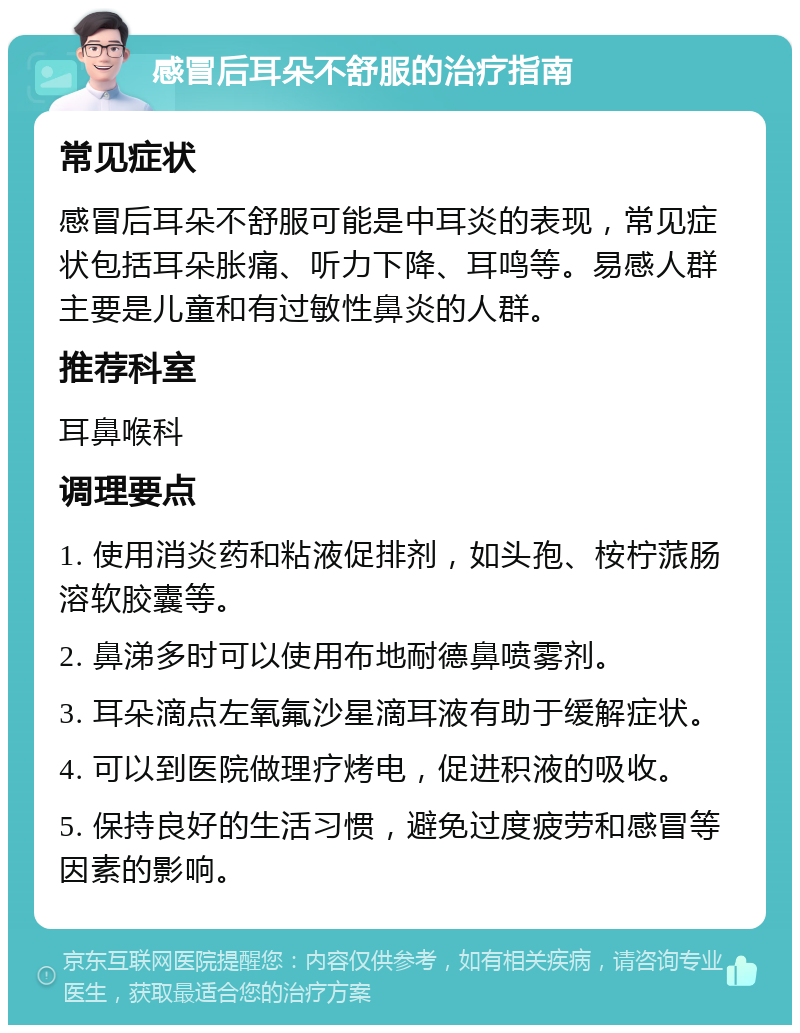 感冒后耳朵不舒服的治疗指南 常见症状 感冒后耳朵不舒服可能是中耳炎的表现，常见症状包括耳朵胀痛、听力下降、耳鸣等。易感人群主要是儿童和有过敏性鼻炎的人群。 推荐科室 耳鼻喉科 调理要点 1. 使用消炎药和粘液促排剂，如头孢、桉柠蒎肠溶软胶囊等。 2. 鼻涕多时可以使用布地耐德鼻喷雾剂。 3. 耳朵滴点左氧氟沙星滴耳液有助于缓解症状。 4. 可以到医院做理疗烤电，促进积液的吸收。 5. 保持良好的生活习惯，避免过度疲劳和感冒等因素的影响。