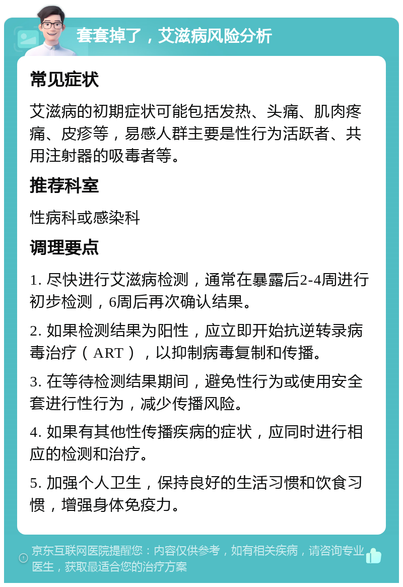 套套掉了，艾滋病风险分析 常见症状 艾滋病的初期症状可能包括发热、头痛、肌肉疼痛、皮疹等，易感人群主要是性行为活跃者、共用注射器的吸毒者等。 推荐科室 性病科或感染科 调理要点 1. 尽快进行艾滋病检测，通常在暴露后2-4周进行初步检测，6周后再次确认结果。 2. 如果检测结果为阳性，应立即开始抗逆转录病毒治疗（ART），以抑制病毒复制和传播。 3. 在等待检测结果期间，避免性行为或使用安全套进行性行为，减少传播风险。 4. 如果有其他性传播疾病的症状，应同时进行相应的检测和治疗。 5. 加强个人卫生，保持良好的生活习惯和饮食习惯，增强身体免疫力。