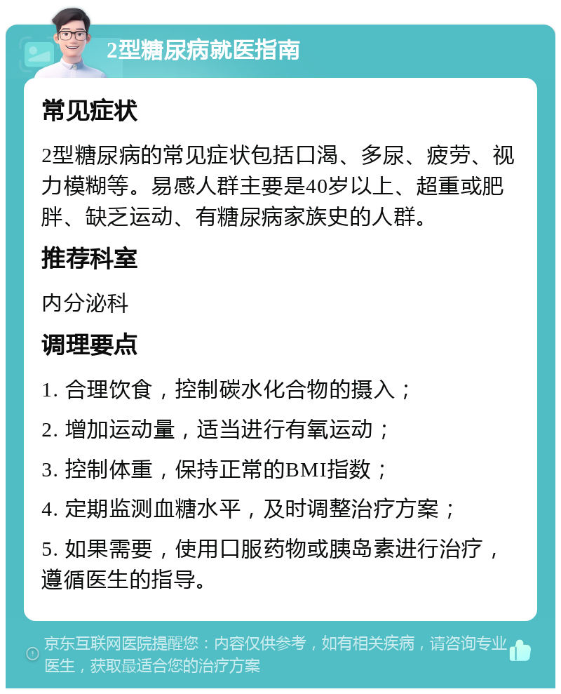 2型糖尿病就医指南 常见症状 2型糖尿病的常见症状包括口渴、多尿、疲劳、视力模糊等。易感人群主要是40岁以上、超重或肥胖、缺乏运动、有糖尿病家族史的人群。 推荐科室 内分泌科 调理要点 1. 合理饮食，控制碳水化合物的摄入； 2. 增加运动量，适当进行有氧运动； 3. 控制体重，保持正常的BMI指数； 4. 定期监测血糖水平，及时调整治疗方案； 5. 如果需要，使用口服药物或胰岛素进行治疗，遵循医生的指导。