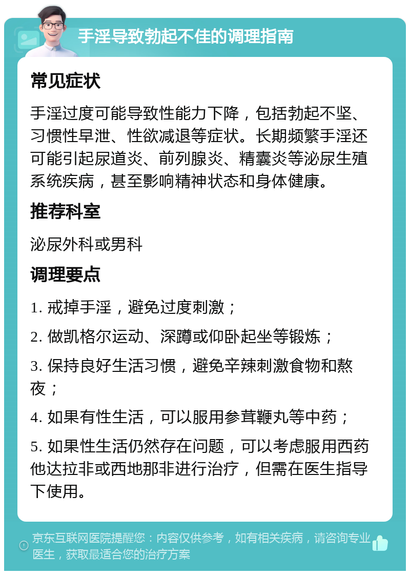 手淫导致勃起不佳的调理指南 常见症状 手淫过度可能导致性能力下降，包括勃起不坚、习惯性早泄、性欲减退等症状。长期频繁手淫还可能引起尿道炎、前列腺炎、精囊炎等泌尿生殖系统疾病，甚至影响精神状态和身体健康。 推荐科室 泌尿外科或男科 调理要点 1. 戒掉手淫，避免过度刺激； 2. 做凯格尔运动、深蹲或仰卧起坐等锻炼； 3. 保持良好生活习惯，避免辛辣刺激食物和熬夜； 4. 如果有性生活，可以服用参茸鞭丸等中药； 5. 如果性生活仍然存在问题，可以考虑服用西药他达拉非或西地那非进行治疗，但需在医生指导下使用。