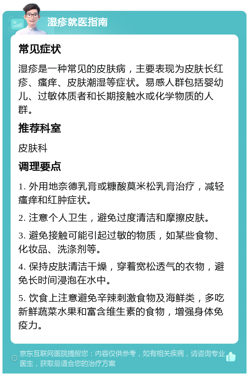 湿疹就医指南 常见症状 湿疹是一种常见的皮肤病，主要表现为皮肤长红疹、瘙痒、皮肤潮湿等症状。易感人群包括婴幼儿、过敏体质者和长期接触水或化学物质的人群。 推荐科室 皮肤科 调理要点 1. 外用地奈德乳膏或糠酸莫米松乳膏治疗，减轻瘙痒和红肿症状。 2. 注意个人卫生，避免过度清洁和摩擦皮肤。 3. 避免接触可能引起过敏的物质，如某些食物、化妆品、洗涤剂等。 4. 保持皮肤清洁干燥，穿着宽松透气的衣物，避免长时间浸泡在水中。 5. 饮食上注意避免辛辣刺激食物及海鲜类，多吃新鲜蔬菜水果和富含维生素的食物，增强身体免疫力。