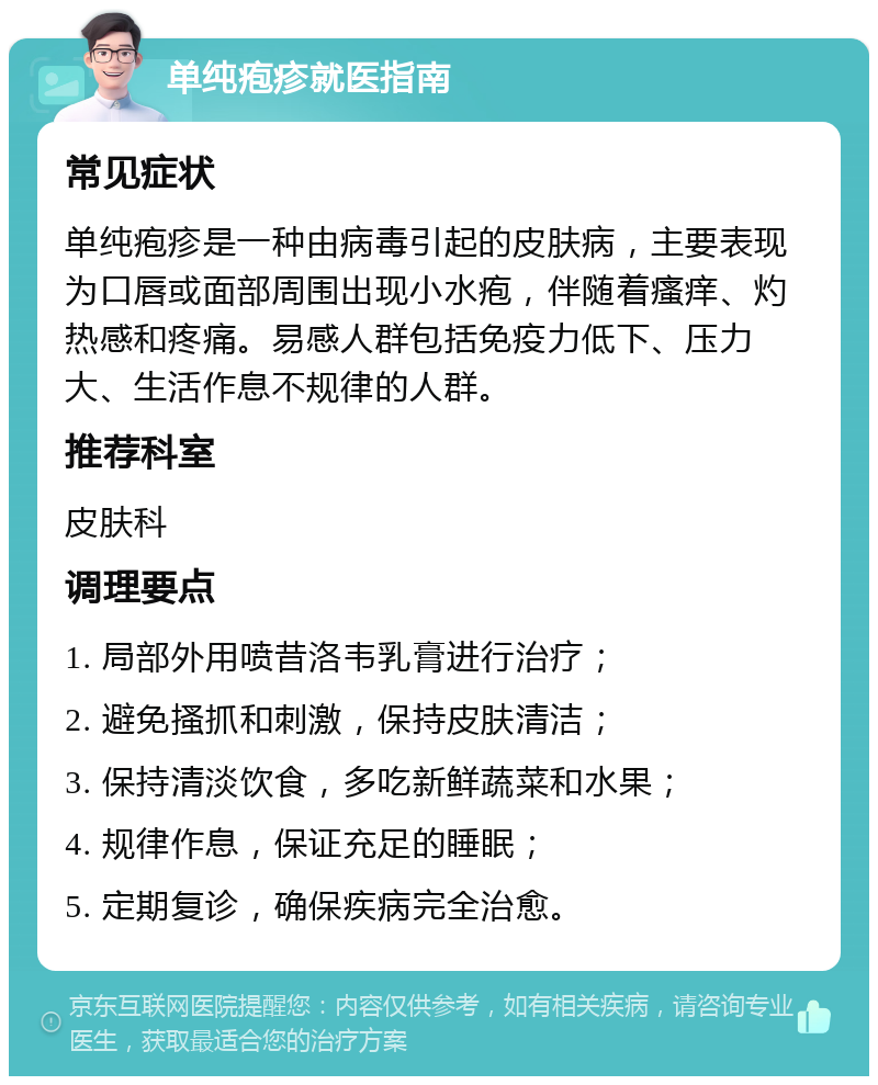 单纯疱疹就医指南 常见症状 单纯疱疹是一种由病毒引起的皮肤病，主要表现为口唇或面部周围出现小水疱，伴随着瘙痒、灼热感和疼痛。易感人群包括免疫力低下、压力大、生活作息不规律的人群。 推荐科室 皮肤科 调理要点 1. 局部外用喷昔洛韦乳膏进行治疗； 2. 避免搔抓和刺激，保持皮肤清洁； 3. 保持清淡饮食，多吃新鲜蔬菜和水果； 4. 规律作息，保证充足的睡眠； 5. 定期复诊，确保疾病完全治愈。