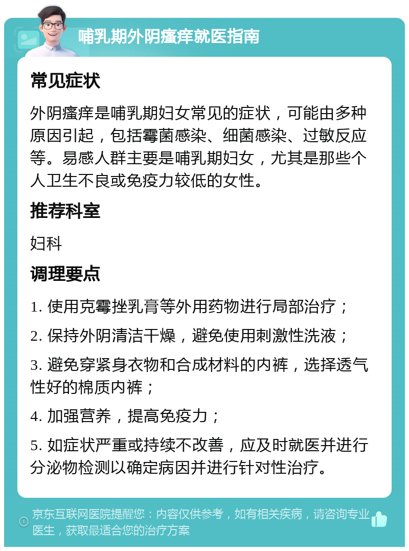 哺乳期外阴瘙痒就医指南 常见症状 外阴瘙痒是哺乳期妇女常见的症状，可能由多种原因引起，包括霉菌感染、细菌感染、过敏反应等。易感人群主要是哺乳期妇女，尤其是那些个人卫生不良或免疫力较低的女性。 推荐科室 妇科 调理要点 1. 使用克霉挫乳膏等外用药物进行局部治疗； 2. 保持外阴清洁干燥，避免使用刺激性洗液； 3. 避免穿紧身衣物和合成材料的内裤，选择透气性好的棉质内裤； 4. 加强营养，提高免疫力； 5. 如症状严重或持续不改善，应及时就医并进行分泌物检测以确定病因并进行针对性治疗。