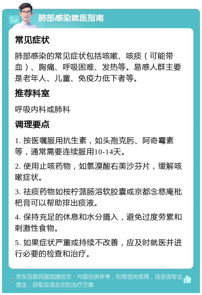 肺部感染就医指南 常见症状 肺部感染的常见症状包括咳嗽、咳痰（可能带血）、胸痛、呼吸困难、发热等。易感人群主要是老年人、儿童、免疫力低下者等。 推荐科室 呼吸内科或肺科 调理要点 1. 按医嘱服用抗生素，如头孢克肟、阿奇霉素等，通常需要连续服用10-14天。 2. 使用止咳药物，如氢溴酸右美沙芬片，缓解咳嗽症状。 3. 祛痰药物如桉柠蒎肠溶软胶囊或京都念慈庵枇杷膏可以帮助排出痰液。 4. 保持充足的休息和水分摄入，避免过度劳累和刺激性食物。 5. 如果症状严重或持续不改善，应及时就医并进行必要的检查和治疗。