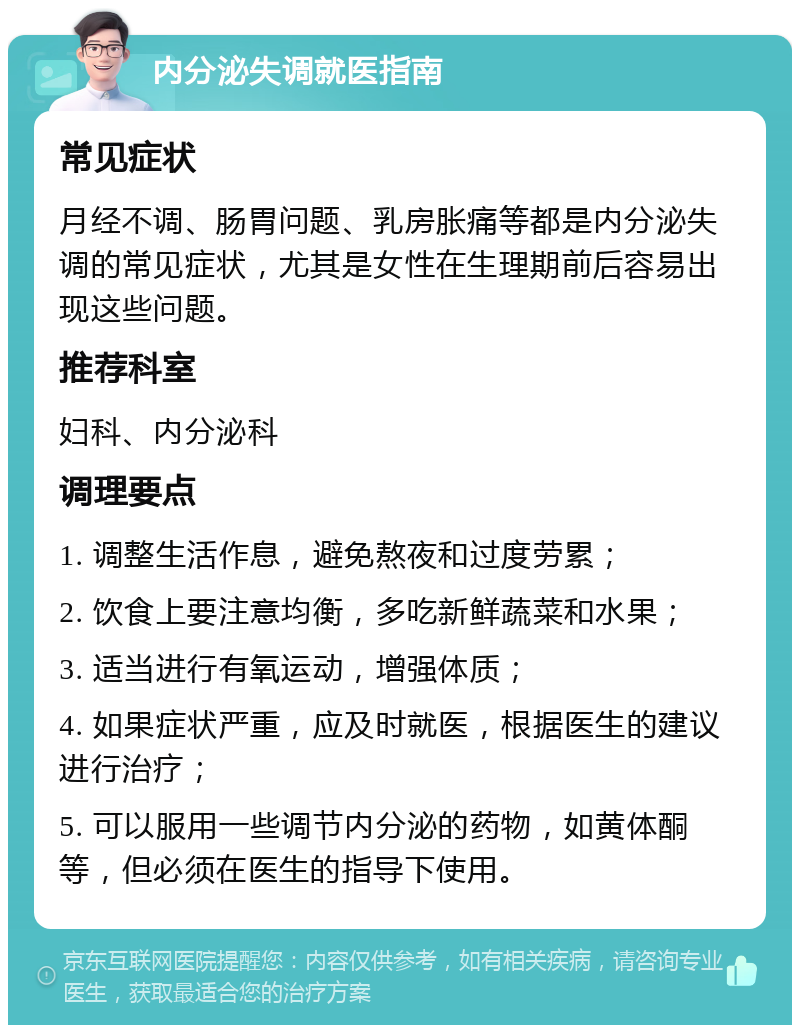 内分泌失调就医指南 常见症状 月经不调、肠胃问题、乳房胀痛等都是内分泌失调的常见症状，尤其是女性在生理期前后容易出现这些问题。 推荐科室 妇科、内分泌科 调理要点 1. 调整生活作息，避免熬夜和过度劳累； 2. 饮食上要注意均衡，多吃新鲜蔬菜和水果； 3. 适当进行有氧运动，增强体质； 4. 如果症状严重，应及时就医，根据医生的建议进行治疗； 5. 可以服用一些调节内分泌的药物，如黄体酮等，但必须在医生的指导下使用。