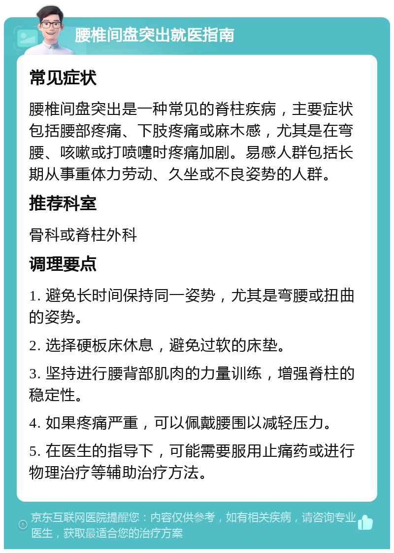 腰椎间盘突出就医指南 常见症状 腰椎间盘突出是一种常见的脊柱疾病，主要症状包括腰部疼痛、下肢疼痛或麻木感，尤其是在弯腰、咳嗽或打喷嚏时疼痛加剧。易感人群包括长期从事重体力劳动、久坐或不良姿势的人群。 推荐科室 骨科或脊柱外科 调理要点 1. 避免长时间保持同一姿势，尤其是弯腰或扭曲的姿势。 2. 选择硬板床休息，避免过软的床垫。 3. 坚持进行腰背部肌肉的力量训练，增强脊柱的稳定性。 4. 如果疼痛严重，可以佩戴腰围以减轻压力。 5. 在医生的指导下，可能需要服用止痛药或进行物理治疗等辅助治疗方法。