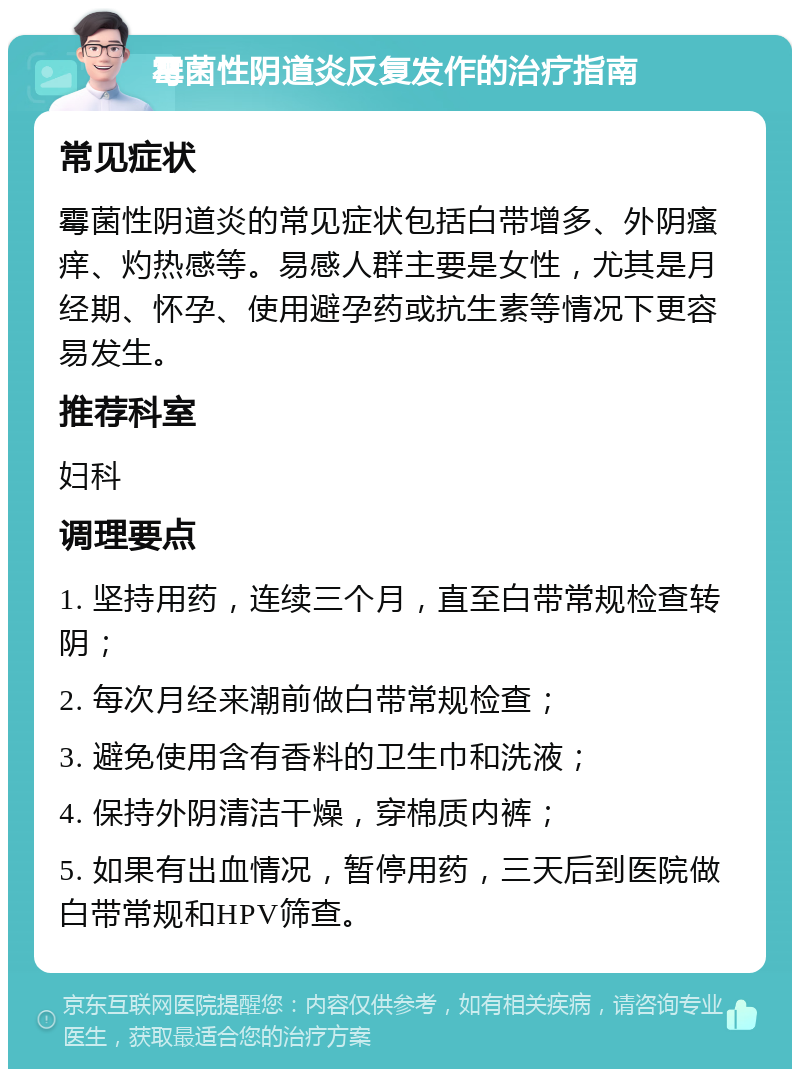 霉菌性阴道炎反复发作的治疗指南 常见症状 霉菌性阴道炎的常见症状包括白带增多、外阴瘙痒、灼热感等。易感人群主要是女性，尤其是月经期、怀孕、使用避孕药或抗生素等情况下更容易发生。 推荐科室 妇科 调理要点 1. 坚持用药，连续三个月，直至白带常规检查转阴； 2. 每次月经来潮前做白带常规检查； 3. 避免使用含有香料的卫生巾和洗液； 4. 保持外阴清洁干燥，穿棉质内裤； 5. 如果有出血情况，暂停用药，三天后到医院做白带常规和HPV筛查。