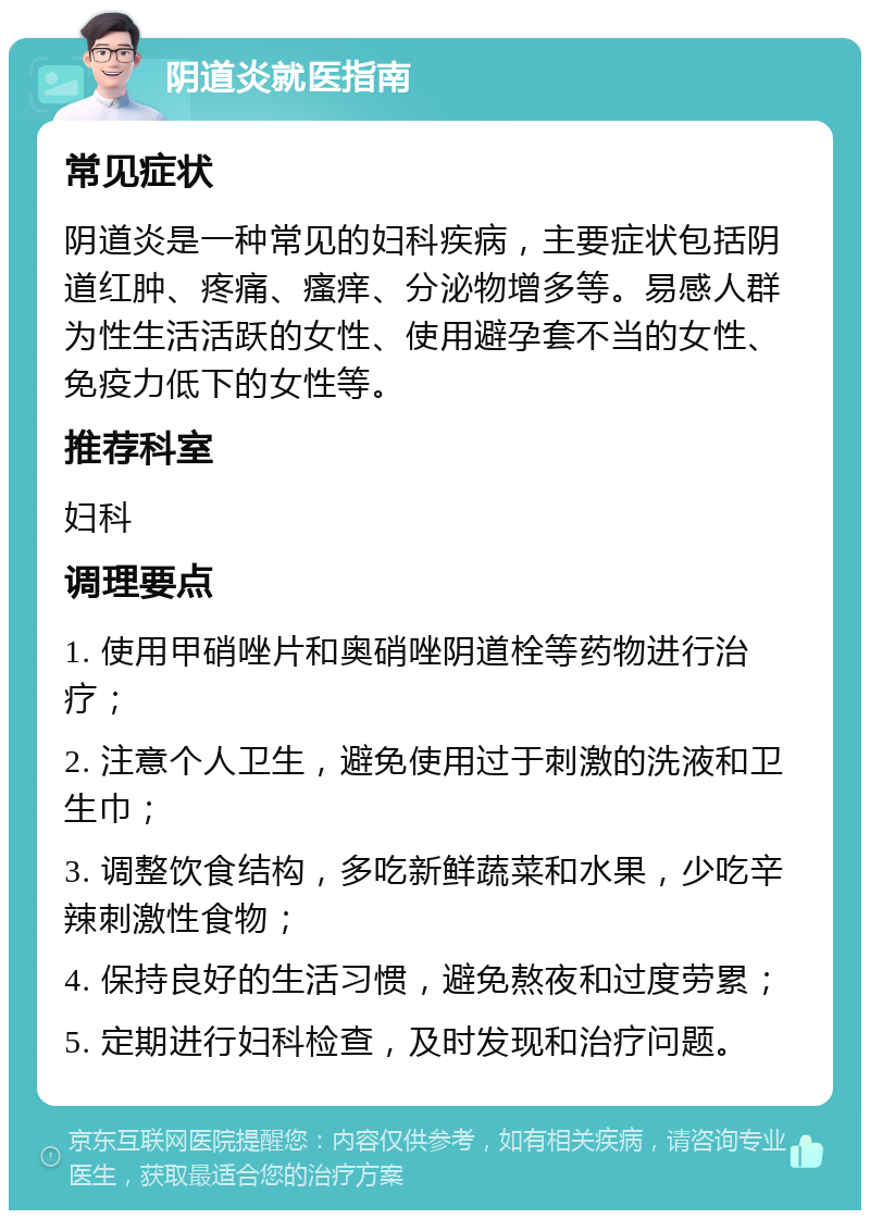 阴道炎就医指南 常见症状 阴道炎是一种常见的妇科疾病，主要症状包括阴道红肿、疼痛、瘙痒、分泌物增多等。易感人群为性生活活跃的女性、使用避孕套不当的女性、免疫力低下的女性等。 推荐科室 妇科 调理要点 1. 使用甲硝唑片和奥硝唑阴道栓等药物进行治疗； 2. 注意个人卫生，避免使用过于刺激的洗液和卫生巾； 3. 调整饮食结构，多吃新鲜蔬菜和水果，少吃辛辣刺激性食物； 4. 保持良好的生活习惯，避免熬夜和过度劳累； 5. 定期进行妇科检查，及时发现和治疗问题。