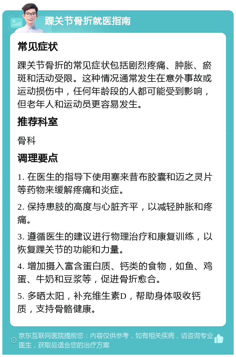 踝关节骨折就医指南 常见症状 踝关节骨折的常见症状包括剧烈疼痛、肿胀、瘀斑和活动受限。这种情况通常发生在意外事故或运动损伤中，任何年龄段的人都可能受到影响，但老年人和运动员更容易发生。 推荐科室 骨科 调理要点 1. 在医生的指导下使用塞来昔布胶囊和迈之灵片等药物来缓解疼痛和炎症。 2. 保持患肢的高度与心脏齐平，以减轻肿胀和疼痛。 3. 遵循医生的建议进行物理治疗和康复训练，以恢复踝关节的功能和力量。 4. 增加摄入富含蛋白质、钙类的食物，如鱼、鸡蛋、牛奶和豆浆等，促进骨折愈合。 5. 多晒太阳，补充维生素D，帮助身体吸收钙质，支持骨骼健康。