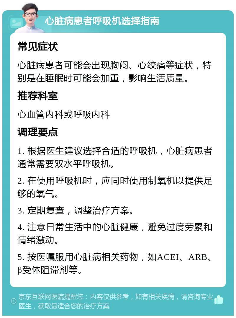 心脏病患者呼吸机选择指南 常见症状 心脏病患者可能会出现胸闷、心绞痛等症状，特别是在睡眠时可能会加重，影响生活质量。 推荐科室 心血管内科或呼吸内科 调理要点 1. 根据医生建议选择合适的呼吸机，心脏病患者通常需要双水平呼吸机。 2. 在使用呼吸机时，应同时使用制氧机以提供足够的氧气。 3. 定期复查，调整治疗方案。 4. 注意日常生活中的心脏健康，避免过度劳累和情绪激动。 5. 按医嘱服用心脏病相关药物，如ACEI、ARB、β受体阻滞剂等。