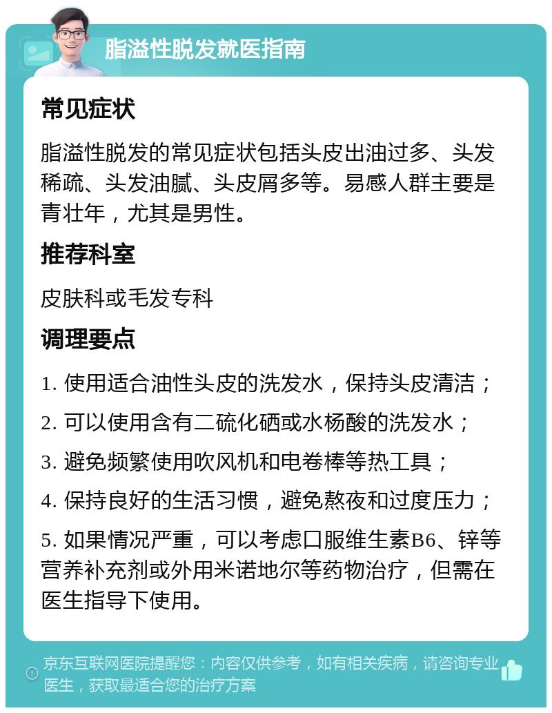 脂溢性脱发就医指南 常见症状 脂溢性脱发的常见症状包括头皮出油过多、头发稀疏、头发油腻、头皮屑多等。易感人群主要是青壮年，尤其是男性。 推荐科室 皮肤科或毛发专科 调理要点 1. 使用适合油性头皮的洗发水，保持头皮清洁； 2. 可以使用含有二硫化硒或水杨酸的洗发水； 3. 避免频繁使用吹风机和电卷棒等热工具； 4. 保持良好的生活习惯，避免熬夜和过度压力； 5. 如果情况严重，可以考虑口服维生素B6、锌等营养补充剂或外用米诺地尔等药物治疗，但需在医生指导下使用。