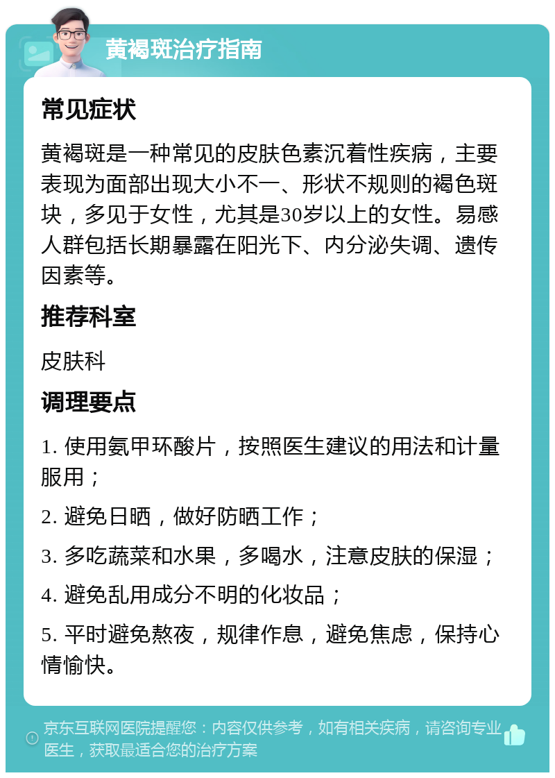 黄褐斑治疗指南 常见症状 黄褐斑是一种常见的皮肤色素沉着性疾病，主要表现为面部出现大小不一、形状不规则的褐色斑块，多见于女性，尤其是30岁以上的女性。易感人群包括长期暴露在阳光下、内分泌失调、遗传因素等。 推荐科室 皮肤科 调理要点 1. 使用氨甲环酸片，按照医生建议的用法和计量服用； 2. 避免日晒，做好防晒工作； 3. 多吃蔬菜和水果，多喝水，注意皮肤的保湿； 4. 避免乱用成分不明的化妆品； 5. 平时避免熬夜，规律作息，避免焦虑，保持心情愉快。