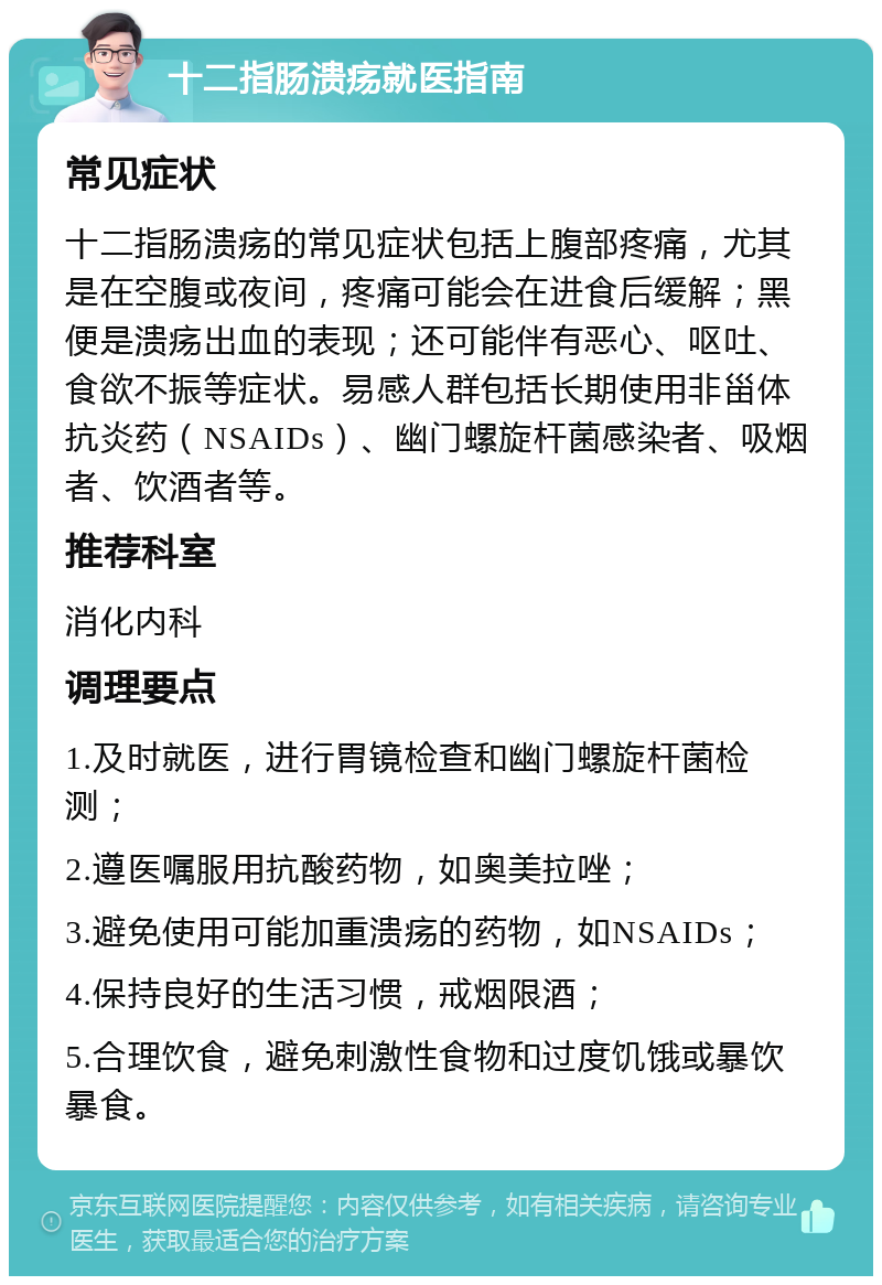 十二指肠溃疡就医指南 常见症状 十二指肠溃疡的常见症状包括上腹部疼痛，尤其是在空腹或夜间，疼痛可能会在进食后缓解；黑便是溃疡出血的表现；还可能伴有恶心、呕吐、食欲不振等症状。易感人群包括长期使用非甾体抗炎药（NSAIDs）、幽门螺旋杆菌感染者、吸烟者、饮酒者等。 推荐科室 消化内科 调理要点 1.及时就医，进行胃镜检查和幽门螺旋杆菌检测； 2.遵医嘱服用抗酸药物，如奥美拉唑； 3.避免使用可能加重溃疡的药物，如NSAIDs； 4.保持良好的生活习惯，戒烟限酒； 5.合理饮食，避免刺激性食物和过度饥饿或暴饮暴食。