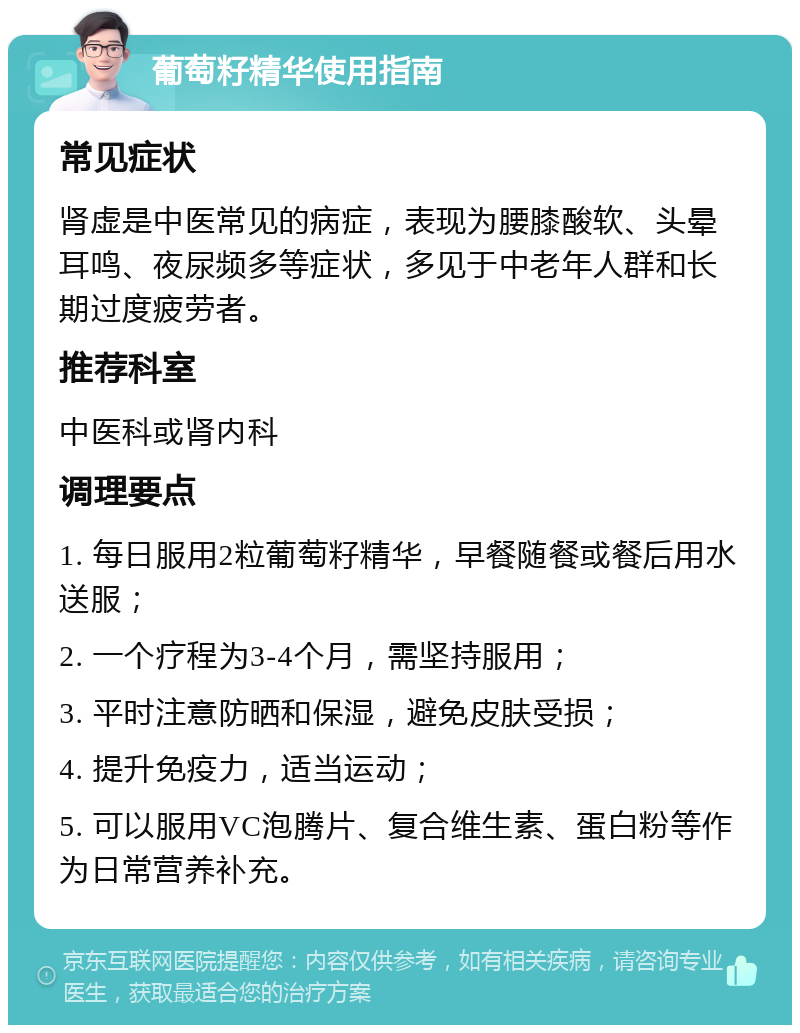 葡萄籽精华使用指南 常见症状 肾虚是中医常见的病症，表现为腰膝酸软、头晕耳鸣、夜尿频多等症状，多见于中老年人群和长期过度疲劳者。 推荐科室 中医科或肾内科 调理要点 1. 每日服用2粒葡萄籽精华，早餐随餐或餐后用水送服； 2. 一个疗程为3-4个月，需坚持服用； 3. 平时注意防晒和保湿，避免皮肤受损； 4. 提升免疫力，适当运动； 5. 可以服用VC泡腾片、复合维生素、蛋白粉等作为日常营养补充。