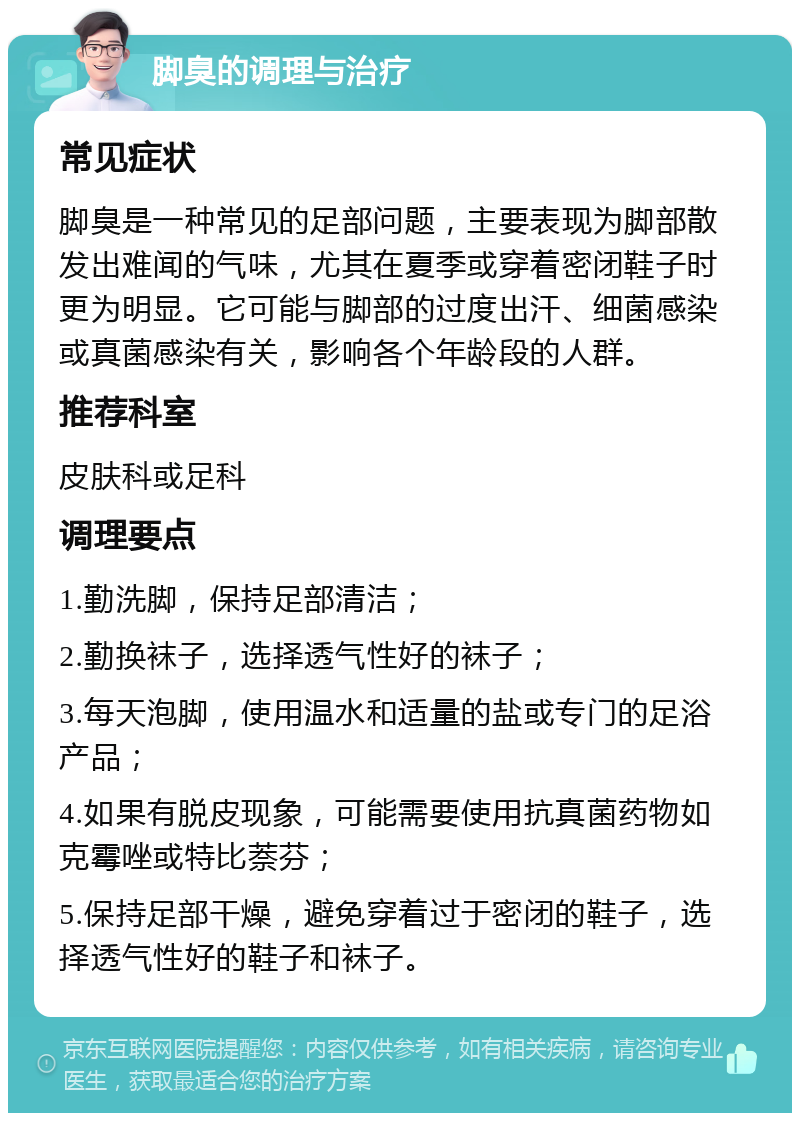 脚臭的调理与治疗 常见症状 脚臭是一种常见的足部问题，主要表现为脚部散发出难闻的气味，尤其在夏季或穿着密闭鞋子时更为明显。它可能与脚部的过度出汗、细菌感染或真菌感染有关，影响各个年龄段的人群。 推荐科室 皮肤科或足科 调理要点 1.勤洗脚，保持足部清洁； 2.勤换袜子，选择透气性好的袜子； 3.每天泡脚，使用温水和适量的盐或专门的足浴产品； 4.如果有脱皮现象，可能需要使用抗真菌药物如克霉唑或特比萘芬； 5.保持足部干燥，避免穿着过于密闭的鞋子，选择透气性好的鞋子和袜子。