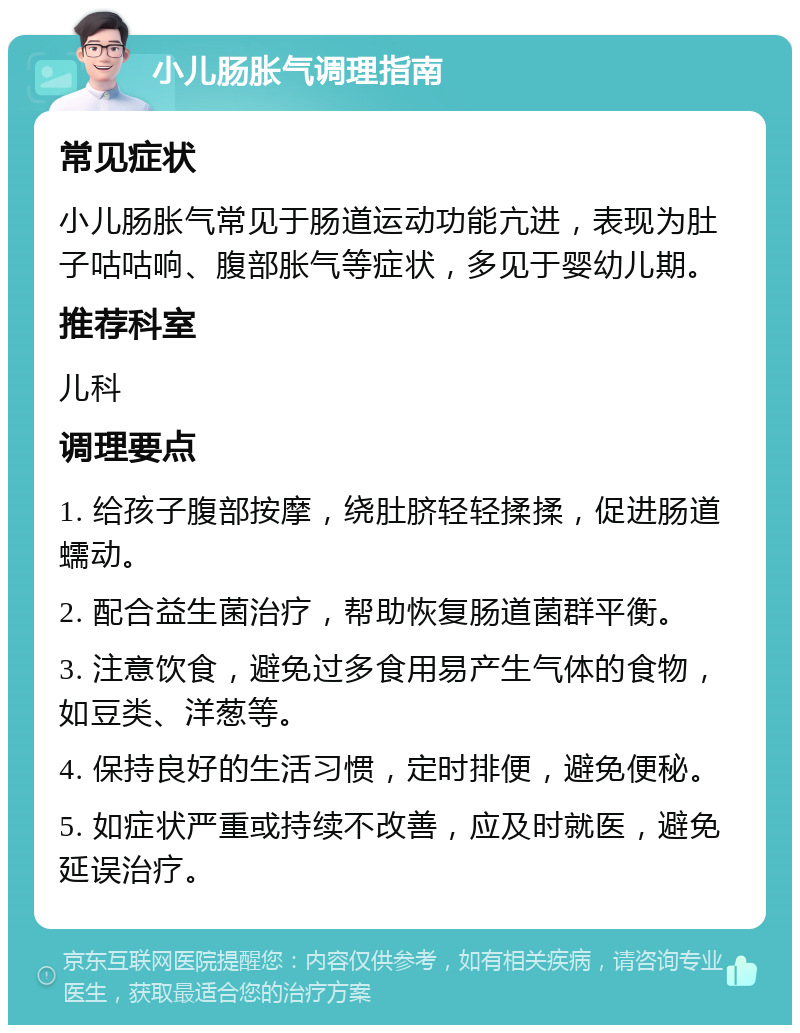 小儿肠胀气调理指南 常见症状 小儿肠胀气常见于肠道运动功能亢进，表现为肚子咕咕响、腹部胀气等症状，多见于婴幼儿期。 推荐科室 儿科 调理要点 1. 给孩子腹部按摩，绕肚脐轻轻揉揉，促进肠道蠕动。 2. 配合益生菌治疗，帮助恢复肠道菌群平衡。 3. 注意饮食，避免过多食用易产生气体的食物，如豆类、洋葱等。 4. 保持良好的生活习惯，定时排便，避免便秘。 5. 如症状严重或持续不改善，应及时就医，避免延误治疗。