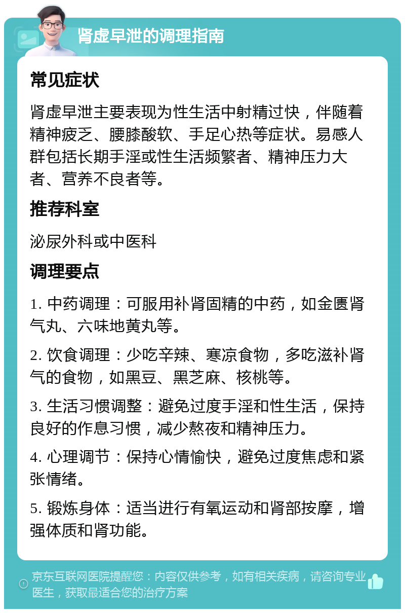 肾虚早泄的调理指南 常见症状 肾虚早泄主要表现为性生活中射精过快，伴随着精神疲乏、腰膝酸软、手足心热等症状。易感人群包括长期手淫或性生活频繁者、精神压力大者、营养不良者等。 推荐科室 泌尿外科或中医科 调理要点 1. 中药调理：可服用补肾固精的中药，如金匮肾气丸、六味地黄丸等。 2. 饮食调理：少吃辛辣、寒凉食物，多吃滋补肾气的食物，如黑豆、黑芝麻、核桃等。 3. 生活习惯调整：避免过度手淫和性生活，保持良好的作息习惯，减少熬夜和精神压力。 4. 心理调节：保持心情愉快，避免过度焦虑和紧张情绪。 5. 锻炼身体：适当进行有氧运动和肾部按摩，增强体质和肾功能。