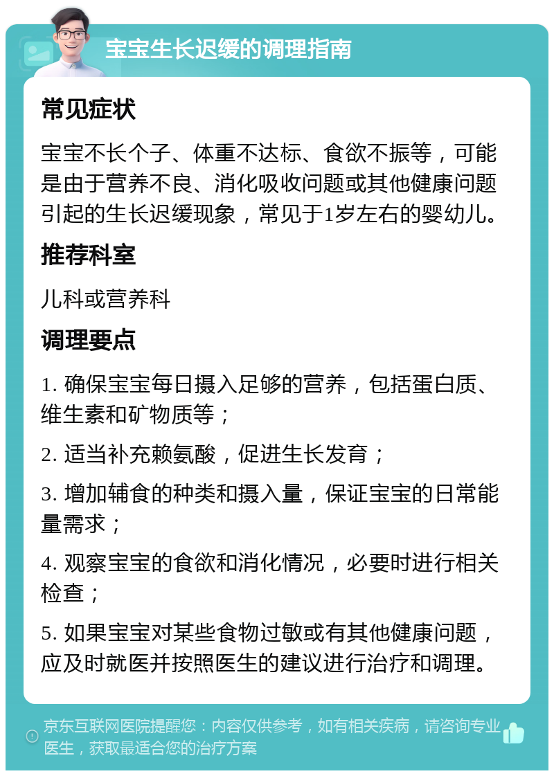 宝宝生长迟缓的调理指南 常见症状 宝宝不长个子、体重不达标、食欲不振等，可能是由于营养不良、消化吸收问题或其他健康问题引起的生长迟缓现象，常见于1岁左右的婴幼儿。 推荐科室 儿科或营养科 调理要点 1. 确保宝宝每日摄入足够的营养，包括蛋白质、维生素和矿物质等； 2. 适当补充赖氨酸，促进生长发育； 3. 增加辅食的种类和摄入量，保证宝宝的日常能量需求； 4. 观察宝宝的食欲和消化情况，必要时进行相关检查； 5. 如果宝宝对某些食物过敏或有其他健康问题，应及时就医并按照医生的建议进行治疗和调理。