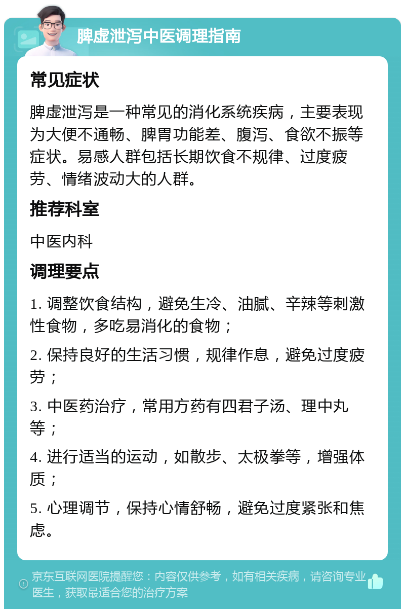 脾虚泄泻中医调理指南 常见症状 脾虚泄泻是一种常见的消化系统疾病，主要表现为大便不通畅、脾胃功能差、腹泻、食欲不振等症状。易感人群包括长期饮食不规律、过度疲劳、情绪波动大的人群。 推荐科室 中医内科 调理要点 1. 调整饮食结构，避免生冷、油腻、辛辣等刺激性食物，多吃易消化的食物； 2. 保持良好的生活习惯，规律作息，避免过度疲劳； 3. 中医药治疗，常用方药有四君子汤、理中丸等； 4. 进行适当的运动，如散步、太极拳等，增强体质； 5. 心理调节，保持心情舒畅，避免过度紧张和焦虑。