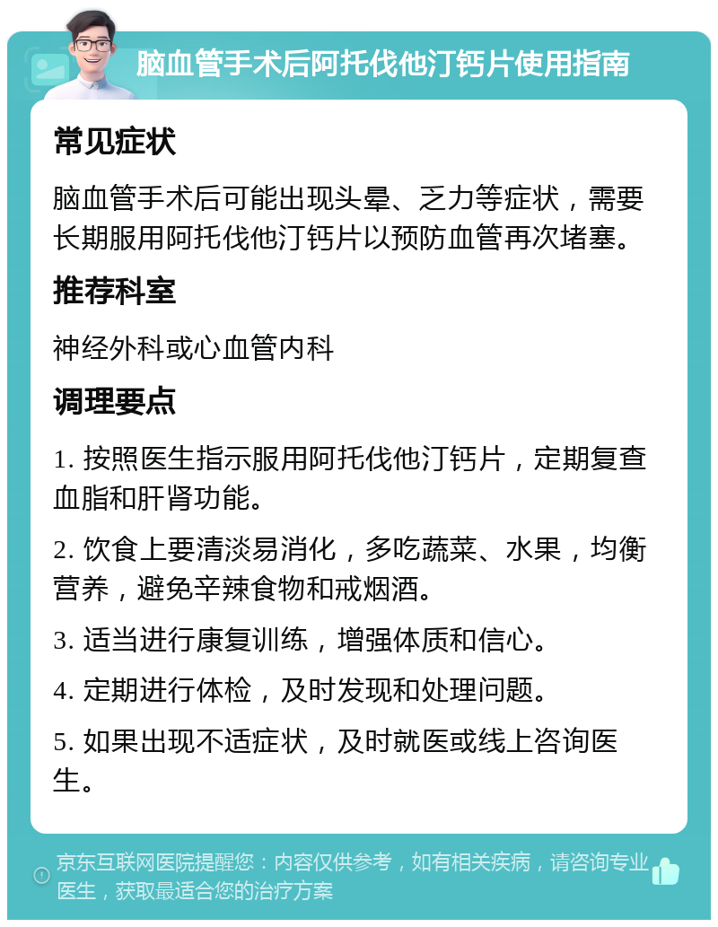 脑血管手术后阿托伐他汀钙片使用指南 常见症状 脑血管手术后可能出现头晕、乏力等症状，需要长期服用阿托伐他汀钙片以预防血管再次堵塞。 推荐科室 神经外科或心血管内科 调理要点 1. 按照医生指示服用阿托伐他汀钙片，定期复查血脂和肝肾功能。 2. 饮食上要清淡易消化，多吃蔬菜、水果，均衡营养，避免辛辣食物和戒烟酒。 3. 适当进行康复训练，增强体质和信心。 4. 定期进行体检，及时发现和处理问题。 5. 如果出现不适症状，及时就医或线上咨询医生。