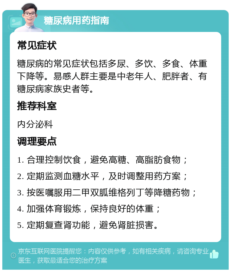 糖尿病用药指南 常见症状 糖尿病的常见症状包括多尿、多饮、多食、体重下降等。易感人群主要是中老年人、肥胖者、有糖尿病家族史者等。 推荐科室 内分泌科 调理要点 1. 合理控制饮食，避免高糖、高脂肪食物； 2. 定期监测血糖水平，及时调整用药方案； 3. 按医嘱服用二甲双胍维格列丁等降糖药物； 4. 加强体育锻炼，保持良好的体重； 5. 定期复查肾功能，避免肾脏损害。