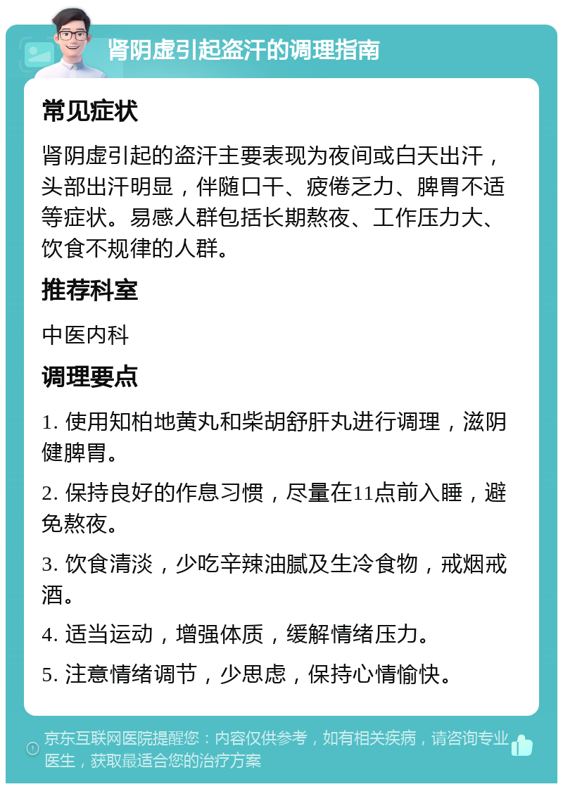 肾阴虚引起盗汗的调理指南 常见症状 肾阴虚引起的盗汗主要表现为夜间或白天出汗，头部出汗明显，伴随口干、疲倦乏力、脾胃不适等症状。易感人群包括长期熬夜、工作压力大、饮食不规律的人群。 推荐科室 中医内科 调理要点 1. 使用知柏地黄丸和柴胡舒肝丸进行调理，滋阴健脾胃。 2. 保持良好的作息习惯，尽量在11点前入睡，避免熬夜。 3. 饮食清淡，少吃辛辣油腻及生冷食物，戒烟戒酒。 4. 适当运动，增强体质，缓解情绪压力。 5. 注意情绪调节，少思虑，保持心情愉快。