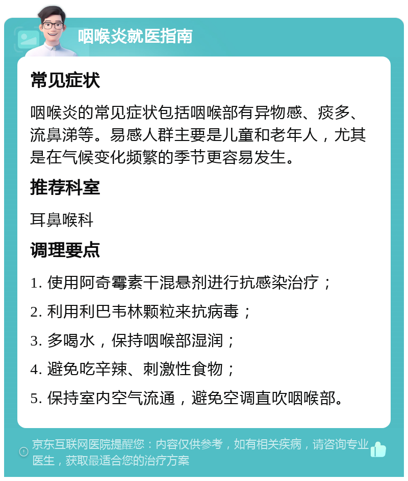 咽喉炎就医指南 常见症状 咽喉炎的常见症状包括咽喉部有异物感、痰多、流鼻涕等。易感人群主要是儿童和老年人，尤其是在气候变化频繁的季节更容易发生。 推荐科室 耳鼻喉科 调理要点 1. 使用阿奇霉素干混悬剂进行抗感染治疗； 2. 利用利巴韦林颗粒来抗病毒； 3. 多喝水，保持咽喉部湿润； 4. 避免吃辛辣、刺激性食物； 5. 保持室内空气流通，避免空调直吹咽喉部。