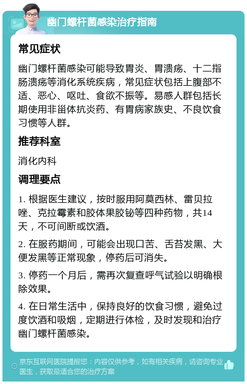 幽门螺杆菌感染治疗指南 常见症状 幽门螺杆菌感染可能导致胃炎、胃溃疡、十二指肠溃疡等消化系统疾病，常见症状包括上腹部不适、恶心、呕吐、食欲不振等。易感人群包括长期使用非甾体抗炎药、有胃病家族史、不良饮食习惯等人群。 推荐科室 消化内科 调理要点 1. 根据医生建议，按时服用阿莫西林、雷贝拉唑、克拉霉素和胶体果胶铋等四种药物，共14天，不可间断或饮酒。 2. 在服药期间，可能会出现口苦、舌苔发黑、大便发黑等正常现象，停药后可消失。 3. 停药一个月后，需再次复查呼气试验以明确根除效果。 4. 在日常生活中，保持良好的饮食习惯，避免过度饮酒和吸烟，定期进行体检，及时发现和治疗幽门螺杆菌感染。