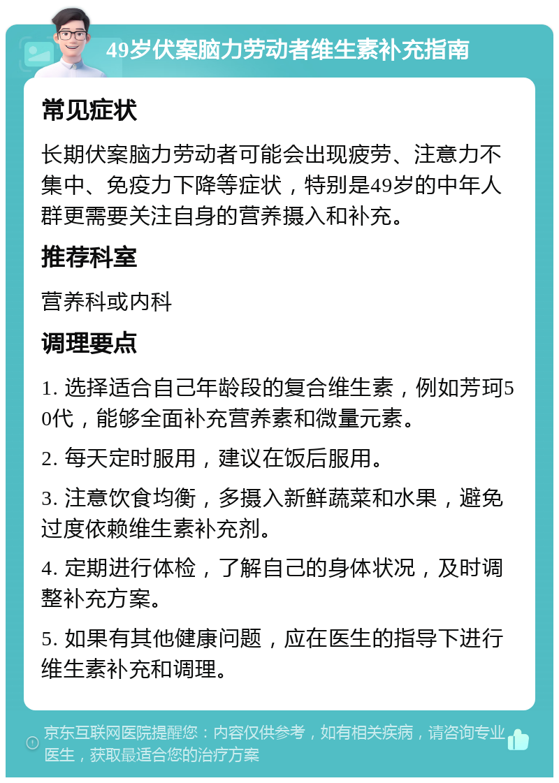 49岁伏案脑力劳动者维生素补充指南 常见症状 长期伏案脑力劳动者可能会出现疲劳、注意力不集中、免疫力下降等症状，特别是49岁的中年人群更需要关注自身的营养摄入和补充。 推荐科室 营养科或内科 调理要点 1. 选择适合自己年龄段的复合维生素，例如芳珂50代，能够全面补充营养素和微量元素。 2. 每天定时服用，建议在饭后服用。 3. 注意饮食均衡，多摄入新鲜蔬菜和水果，避免过度依赖维生素补充剂。 4. 定期进行体检，了解自己的身体状况，及时调整补充方案。 5. 如果有其他健康问题，应在医生的指导下进行维生素补充和调理。