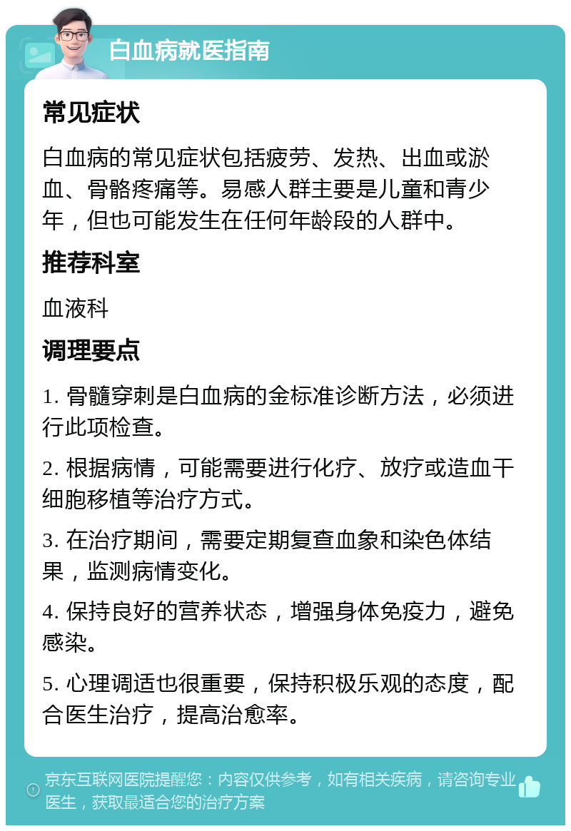 白血病就医指南 常见症状 白血病的常见症状包括疲劳、发热、出血或淤血、骨骼疼痛等。易感人群主要是儿童和青少年，但也可能发生在任何年龄段的人群中。 推荐科室 血液科 调理要点 1. 骨髓穿刺是白血病的金标准诊断方法，必须进行此项检查。 2. 根据病情，可能需要进行化疗、放疗或造血干细胞移植等治疗方式。 3. 在治疗期间，需要定期复查血象和染色体结果，监测病情变化。 4. 保持良好的营养状态，增强身体免疫力，避免感染。 5. 心理调适也很重要，保持积极乐观的态度，配合医生治疗，提高治愈率。