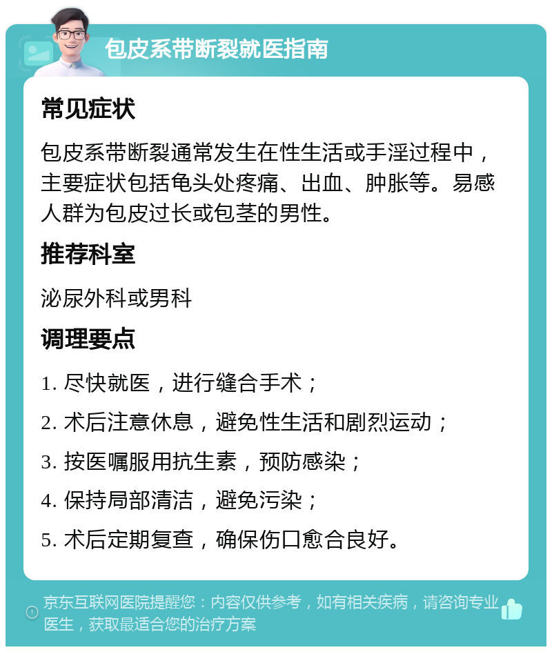 包皮系带断裂就医指南 常见症状 包皮系带断裂通常发生在性生活或手淫过程中，主要症状包括龟头处疼痛、出血、肿胀等。易感人群为包皮过长或包茎的男性。 推荐科室 泌尿外科或男科 调理要点 1. 尽快就医，进行缝合手术； 2. 术后注意休息，避免性生活和剧烈运动； 3. 按医嘱服用抗生素，预防感染； 4. 保持局部清洁，避免污染； 5. 术后定期复查，确保伤口愈合良好。