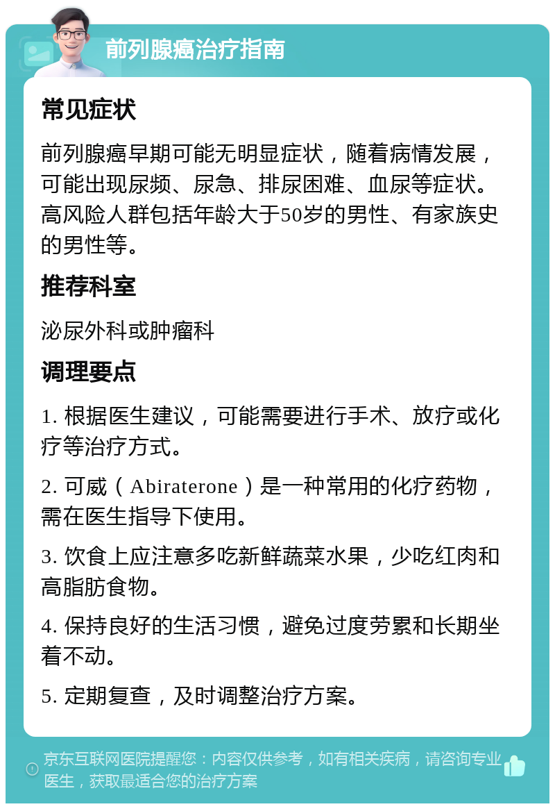 前列腺癌治疗指南 常见症状 前列腺癌早期可能无明显症状，随着病情发展，可能出现尿频、尿急、排尿困难、血尿等症状。高风险人群包括年龄大于50岁的男性、有家族史的男性等。 推荐科室 泌尿外科或肿瘤科 调理要点 1. 根据医生建议，可能需要进行手术、放疗或化疗等治疗方式。 2. 可威（Abiraterone）是一种常用的化疗药物，需在医生指导下使用。 3. 饮食上应注意多吃新鲜蔬菜水果，少吃红肉和高脂肪食物。 4. 保持良好的生活习惯，避免过度劳累和长期坐着不动。 5. 定期复查，及时调整治疗方案。