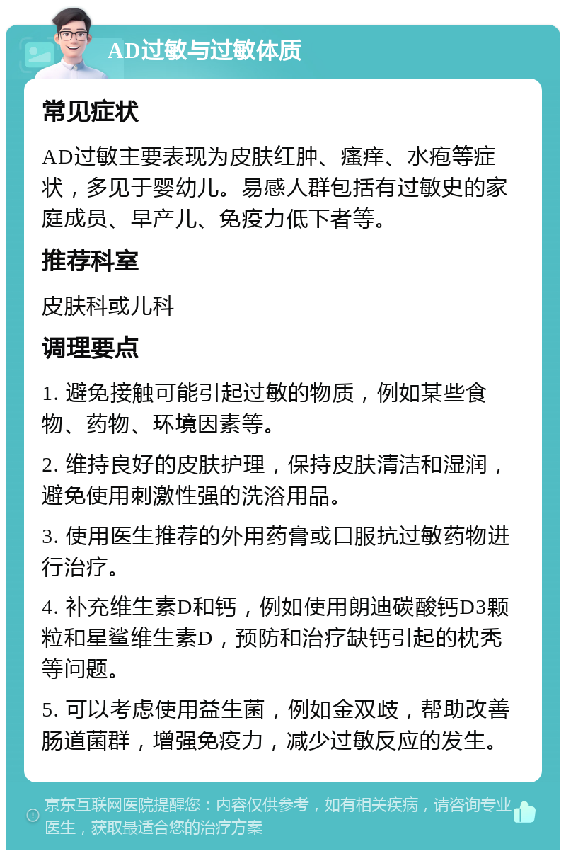 AD过敏与过敏体质 常见症状 AD过敏主要表现为皮肤红肿、瘙痒、水疱等症状，多见于婴幼儿。易感人群包括有过敏史的家庭成员、早产儿、免疫力低下者等。 推荐科室 皮肤科或儿科 调理要点 1. 避免接触可能引起过敏的物质，例如某些食物、药物、环境因素等。 2. 维持良好的皮肤护理，保持皮肤清洁和湿润，避免使用刺激性强的洗浴用品。 3. 使用医生推荐的外用药膏或口服抗过敏药物进行治疗。 4. 补充维生素D和钙，例如使用朗迪碳酸钙D3颗粒和星鲨维生素D，预防和治疗缺钙引起的枕秃等问题。 5. 可以考虑使用益生菌，例如金双歧，帮助改善肠道菌群，增强免疫力，减少过敏反应的发生。