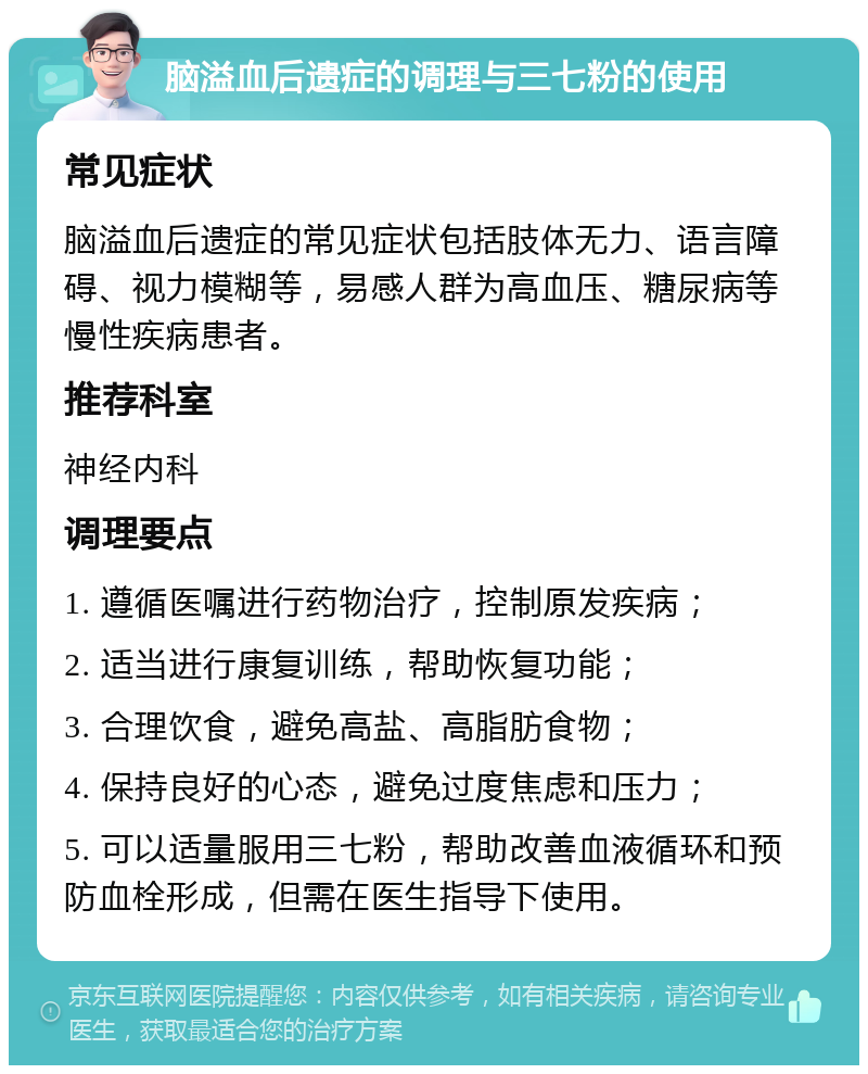 脑溢血后遗症的调理与三七粉的使用 常见症状 脑溢血后遗症的常见症状包括肢体无力、语言障碍、视力模糊等，易感人群为高血压、糖尿病等慢性疾病患者。 推荐科室 神经内科 调理要点 1. 遵循医嘱进行药物治疗，控制原发疾病； 2. 适当进行康复训练，帮助恢复功能； 3. 合理饮食，避免高盐、高脂肪食物； 4. 保持良好的心态，避免过度焦虑和压力； 5. 可以适量服用三七粉，帮助改善血液循环和预防血栓形成，但需在医生指导下使用。