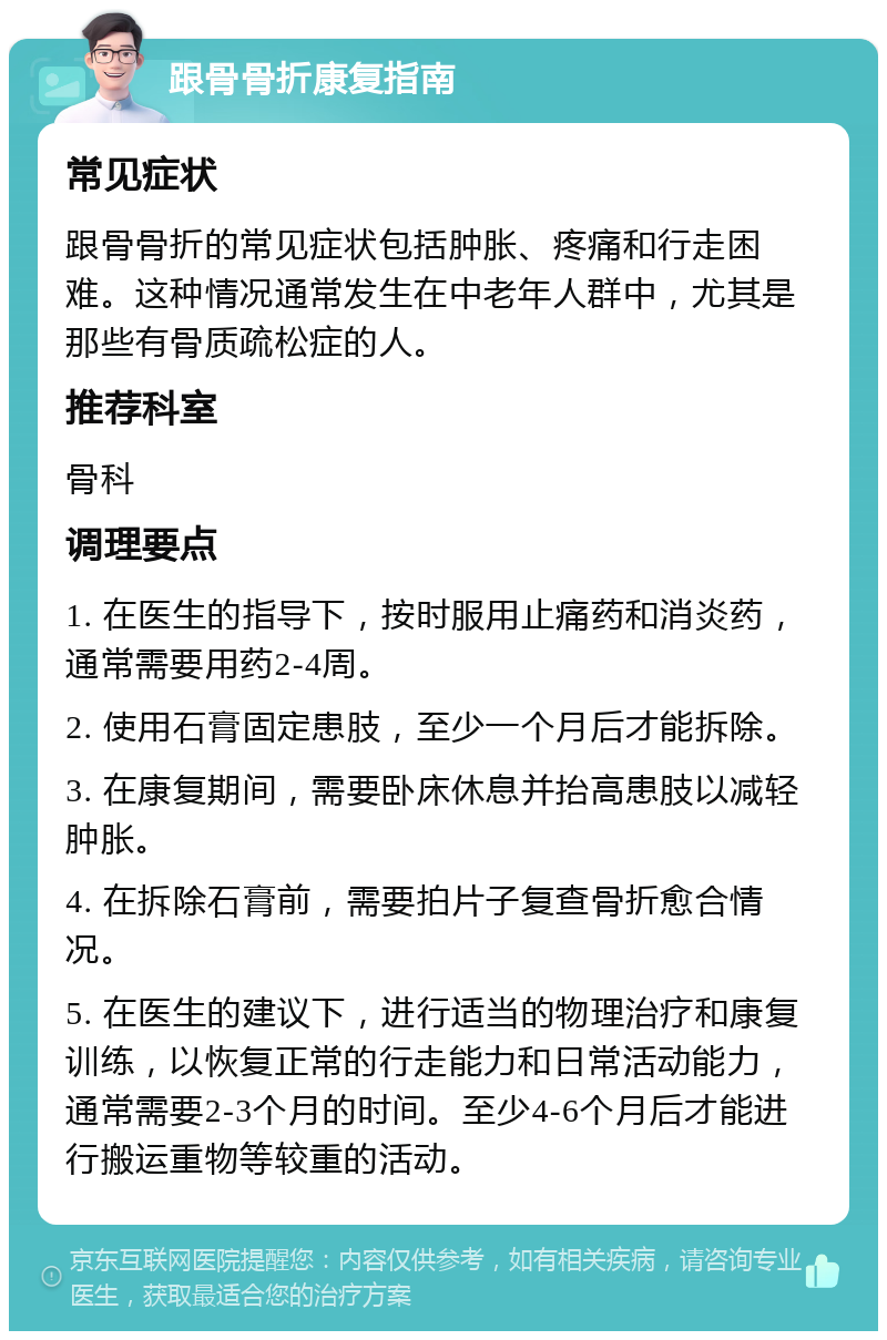 跟骨骨折康复指南 常见症状 跟骨骨折的常见症状包括肿胀、疼痛和行走困难。这种情况通常发生在中老年人群中，尤其是那些有骨质疏松症的人。 推荐科室 骨科 调理要点 1. 在医生的指导下，按时服用止痛药和消炎药，通常需要用药2-4周。 2. 使用石膏固定患肢，至少一个月后才能拆除。 3. 在康复期间，需要卧床休息并抬高患肢以减轻肿胀。 4. 在拆除石膏前，需要拍片子复查骨折愈合情况。 5. 在医生的建议下，进行适当的物理治疗和康复训练，以恢复正常的行走能力和日常活动能力，通常需要2-3个月的时间。至少4-6个月后才能进行搬运重物等较重的活动。