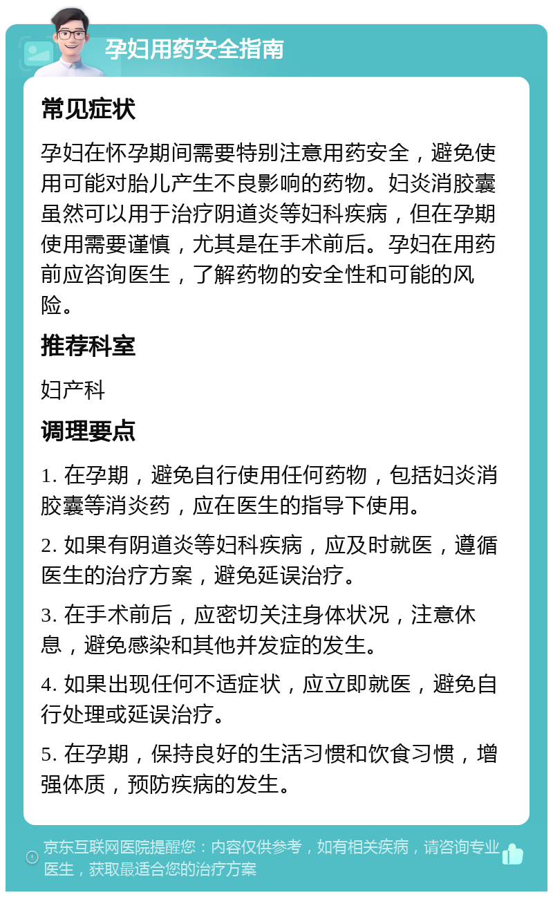 孕妇用药安全指南 常见症状 孕妇在怀孕期间需要特别注意用药安全，避免使用可能对胎儿产生不良影响的药物。妇炎消胶囊虽然可以用于治疗阴道炎等妇科疾病，但在孕期使用需要谨慎，尤其是在手术前后。孕妇在用药前应咨询医生，了解药物的安全性和可能的风险。 推荐科室 妇产科 调理要点 1. 在孕期，避免自行使用任何药物，包括妇炎消胶囊等消炎药，应在医生的指导下使用。 2. 如果有阴道炎等妇科疾病，应及时就医，遵循医生的治疗方案，避免延误治疗。 3. 在手术前后，应密切关注身体状况，注意休息，避免感染和其他并发症的发生。 4. 如果出现任何不适症状，应立即就医，避免自行处理或延误治疗。 5. 在孕期，保持良好的生活习惯和饮食习惯，增强体质，预防疾病的发生。