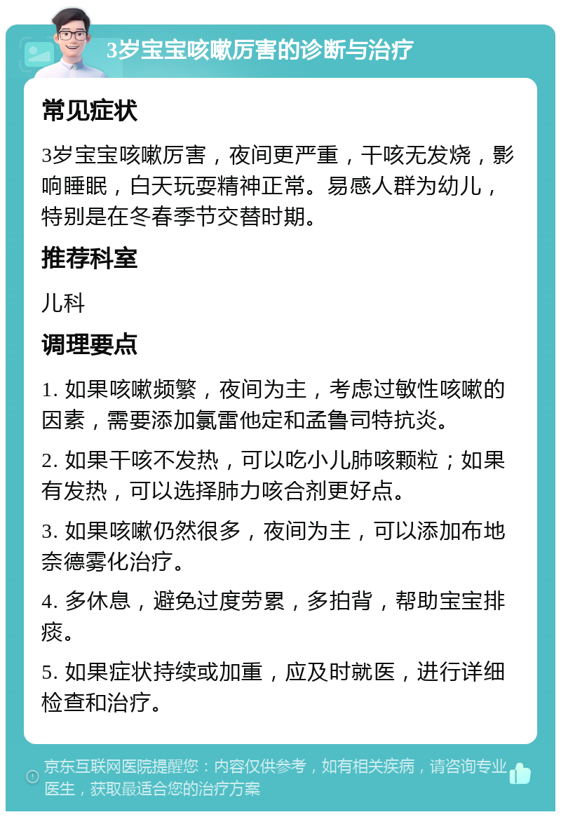 3岁宝宝咳嗽厉害的诊断与治疗 常见症状 3岁宝宝咳嗽厉害，夜间更严重，干咳无发烧，影响睡眠，白天玩耍精神正常。易感人群为幼儿，特别是在冬春季节交替时期。 推荐科室 儿科 调理要点 1. 如果咳嗽频繁，夜间为主，考虑过敏性咳嗽的因素，需要添加氯雷他定和孟鲁司特抗炎。 2. 如果干咳不发热，可以吃小儿肺咳颗粒；如果有发热，可以选择肺力咳合剂更好点。 3. 如果咳嗽仍然很多，夜间为主，可以添加布地奈德雾化治疗。 4. 多休息，避免过度劳累，多拍背，帮助宝宝排痰。 5. 如果症状持续或加重，应及时就医，进行详细检查和治疗。