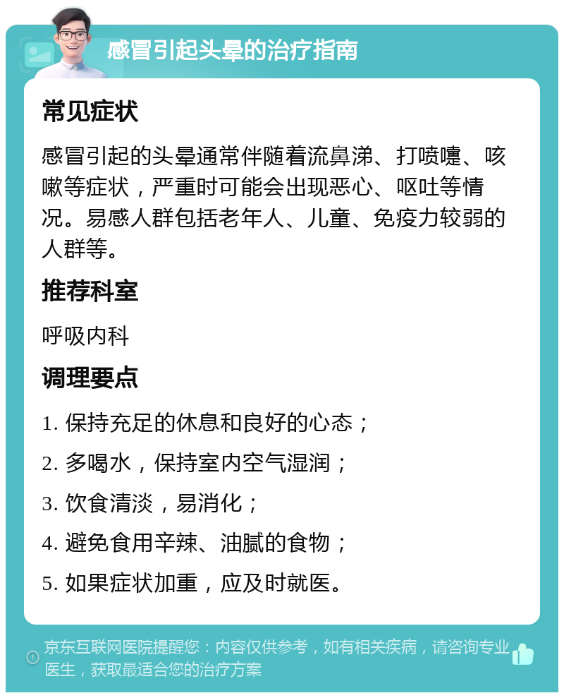 感冒引起头晕的治疗指南 常见症状 感冒引起的头晕通常伴随着流鼻涕、打喷嚏、咳嗽等症状，严重时可能会出现恶心、呕吐等情况。易感人群包括老年人、儿童、免疫力较弱的人群等。 推荐科室 呼吸内科 调理要点 1. 保持充足的休息和良好的心态； 2. 多喝水，保持室内空气湿润； 3. 饮食清淡，易消化； 4. 避免食用辛辣、油腻的食物； 5. 如果症状加重，应及时就医。