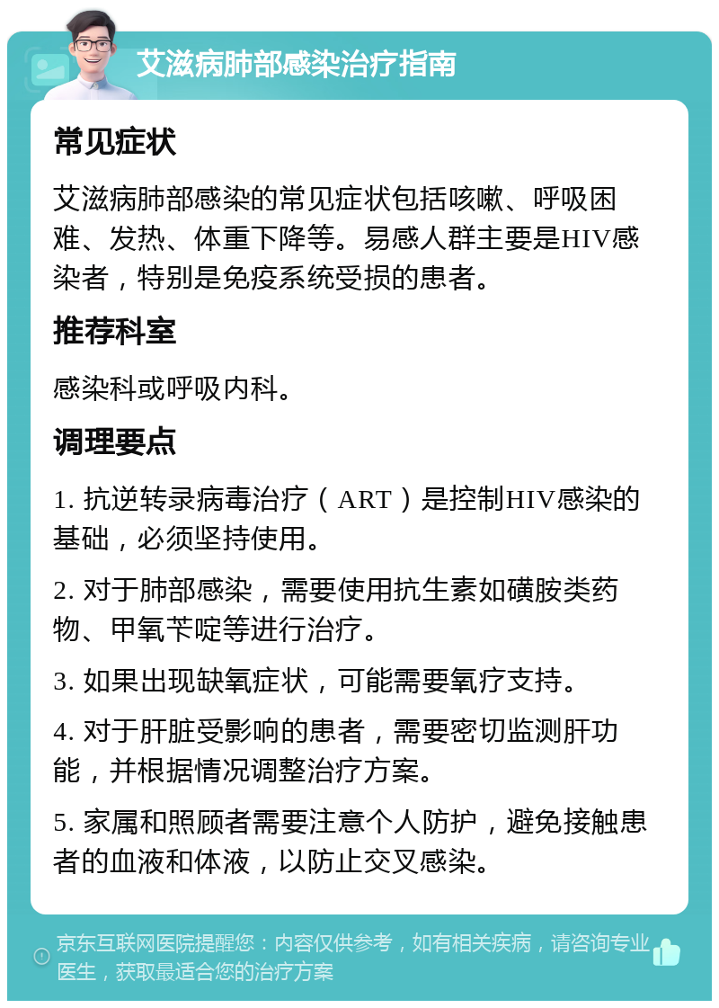 艾滋病肺部感染治疗指南 常见症状 艾滋病肺部感染的常见症状包括咳嗽、呼吸困难、发热、体重下降等。易感人群主要是HIV感染者，特别是免疫系统受损的患者。 推荐科室 感染科或呼吸内科。 调理要点 1. 抗逆转录病毒治疗（ART）是控制HIV感染的基础，必须坚持使用。 2. 对于肺部感染，需要使用抗生素如磺胺类药物、甲氧苄啶等进行治疗。 3. 如果出现缺氧症状，可能需要氧疗支持。 4. 对于肝脏受影响的患者，需要密切监测肝功能，并根据情况调整治疗方案。 5. 家属和照顾者需要注意个人防护，避免接触患者的血液和体液，以防止交叉感染。