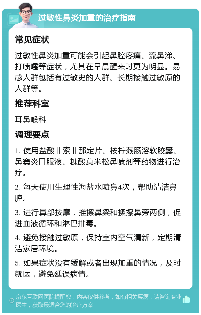 过敏性鼻炎加重的治疗指南 常见症状 过敏性鼻炎加重可能会引起鼻腔疼痛、流鼻涕、打喷嚏等症状，尤其在早晨醒来时更为明显。易感人群包括有过敏史的人群、长期接触过敏原的人群等。 推荐科室 耳鼻喉科 调理要点 1. 使用盐酸非索非那定片、桉柠蒎肠溶软胶囊、鼻窦炎口服液、糠酸莫米松鼻喷剂等药物进行治疗。 2. 每天使用生理性海盐水喷鼻4次，帮助清洁鼻腔。 3. 进行鼻部按摩，推擦鼻梁和揉擦鼻旁两侧，促进血液循环和淋巴排毒。 4. 避免接触过敏原，保持室内空气清新，定期清洁家居环境。 5. 如果症状没有缓解或者出现加重的情况，及时就医，避免延误病情。