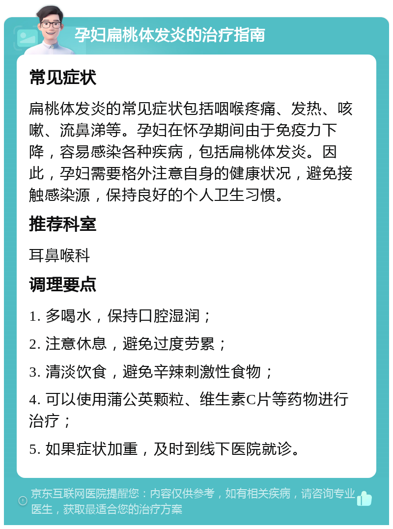 孕妇扁桃体发炎的治疗指南 常见症状 扁桃体发炎的常见症状包括咽喉疼痛、发热、咳嗽、流鼻涕等。孕妇在怀孕期间由于免疫力下降，容易感染各种疾病，包括扁桃体发炎。因此，孕妇需要格外注意自身的健康状况，避免接触感染源，保持良好的个人卫生习惯。 推荐科室 耳鼻喉科 调理要点 1. 多喝水，保持口腔湿润； 2. 注意休息，避免过度劳累； 3. 清淡饮食，避免辛辣刺激性食物； 4. 可以使用蒲公英颗粒、维生素C片等药物进行治疗； 5. 如果症状加重，及时到线下医院就诊。