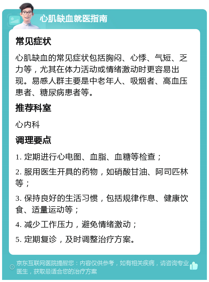 心肌缺血就医指南 常见症状 心肌缺血的常见症状包括胸闷、心悸、气短、乏力等，尤其在体力活动或情绪激动时更容易出现。易感人群主要是中老年人、吸烟者、高血压患者、糖尿病患者等。 推荐科室 心内科 调理要点 1. 定期进行心电图、血脂、血糖等检查； 2. 服用医生开具的药物，如硝酸甘油、阿司匹林等； 3. 保持良好的生活习惯，包括规律作息、健康饮食、适量运动等； 4. 减少工作压力，避免情绪激动； 5. 定期复诊，及时调整治疗方案。