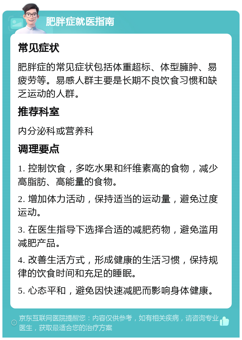 肥胖症就医指南 常见症状 肥胖症的常见症状包括体重超标、体型臃肿、易疲劳等。易感人群主要是长期不良饮食习惯和缺乏运动的人群。 推荐科室 内分泌科或营养科 调理要点 1. 控制饮食，多吃水果和纤维素高的食物，减少高脂肪、高能量的食物。 2. 增加体力活动，保持适当的运动量，避免过度运动。 3. 在医生指导下选择合适的减肥药物，避免滥用减肥产品。 4. 改善生活方式，形成健康的生活习惯，保持规律的饮食时间和充足的睡眠。 5. 心态平和，避免因快速减肥而影响身体健康。